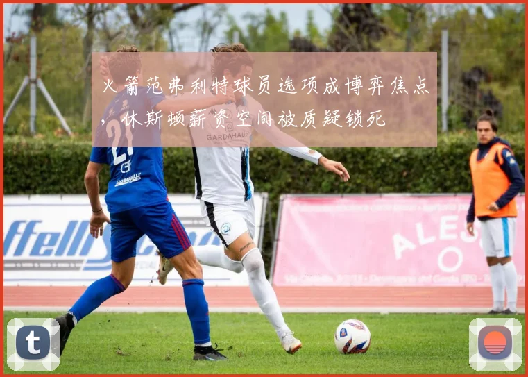 火箭范弗利特球员选项成博弈焦点,休斯顿薪资空间被质疑锁死