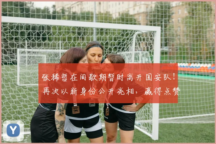 张稀哲在间歇期暂时离开国安队！再次以新身份公开亮相，赢得点赞