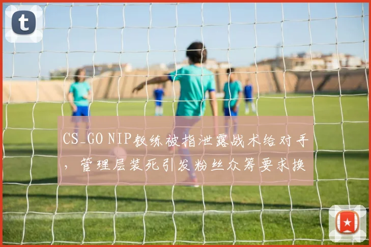 CS_GO NIP教练被指泄露战术给对手,管理层装死引发粉丝众筹要求换帅