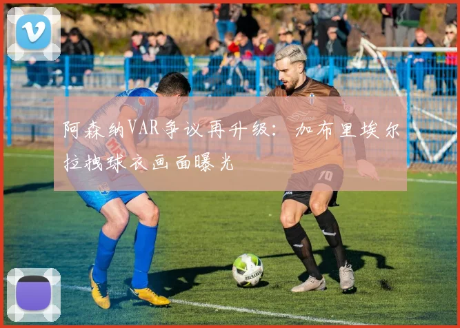 阿森纳VAR争议再升级:加布里埃尔拉拽球衣画面曝光
